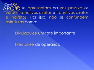 Só se apresentam na voz passiva os
verbos transitivos diretos e transitivos diretos
e indiretos. Por isso, não se confundem
estruturas como:

     Divulgou-se um fato importante.

     Precisa-se de operários.
 