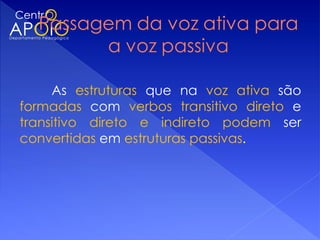 As estruturas que na voz ativa são
formadas com verbos transitivo direto e
transitivo direto e indireto podem ser
convertidas em estruturas passivas.
 