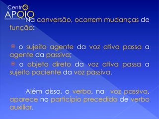 Na conversão, ocorrem mudanças de
função:

  o sujeito agente da voz ativa passa a
agente da passiva;
 o objeto direto da voz ativa passa a
sujeito paciente da voz passiva.

      Além disso, o verbo, na voz passiva,
aparece no particípio precedido de verbo
auxiliar.
 