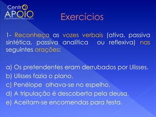 1- Reconheça as vozes verbais (ativa, passiva
sintética, passiva analítica ou reflexiva) nas
seguintes orações:
 
a) Os pretendentes eram derrubados por Ulisses.
b) Ulisses fazia o plano.
c) Penélope olhava-se no espelho.
d) A tripulação é descoberta pela deusa.
e) Aceitam-se encomendas para festa.
 