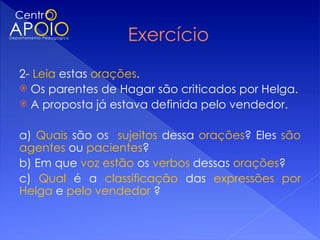 2- Leia estas orações.
 Os parentes de Hagar são criticados por Helga.
 A proposta já estava definida pelo vendedor.
 
a) Quais são os sujeitos dessa orações? Eles são
agentes ou pacientes?
b) Em que voz estão os verbos dessas orações?
c) Qual é a classificação das expressões por
Helga e pelo vendedor ?
 