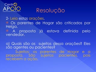 2- Leia estas orações.
 Os parentes de Hagar são criticados por
Helga.
 A proposta já estava definida pelo
vendedor.
 
a) Quais são os sujeitos dessa orações? Eles
são agentes ou pacientes?
      Sujeitos: os parentes de Hagar e a
proposta. São sujeitos pacientes, pois
recebem a ação.
 