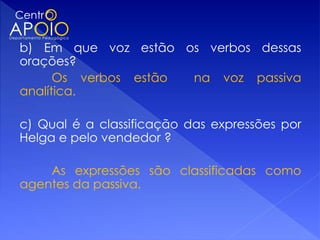 b) Em que voz estão os verbos dessas
orações?
      Os verbos estão na voz passiva
analítica.

c) Qual é a classificação das expressões por
Helga e pelo vendedor ?

    As expressões são classificadas como
agentes da passiva.
 