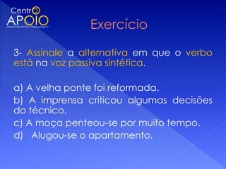 3- Assinale a alternativa em que o verbo
está na voz passiva sintética.

a) A velha ponte foi reformada.
b) A imprensa criticou algumas decisões
do técnico.
c) A moça penteou-se por muito tempo.
d) Alugou-se o apartamento.
 