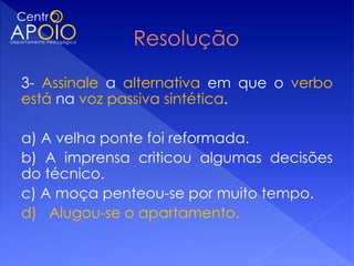 3- Assinale a alternativa em que o verbo
está na voz passiva sintética.

a) A velha ponte foi reformada.
b) A imprensa criticou algumas decisões
do técnico.
c) A moça penteou-se por muito tempo.
d) Alugou-se o apartamento.
 