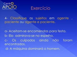 4- Classifique os sujeitos em agente ,
paciente ou agente e paciente.
 
a- Aceitam-se encomendas para festa.
b- Ela admirava-se no espelho.
c- Os culpados ainda não foram
encontrados.
 d- A máquina dominará o homem.
 