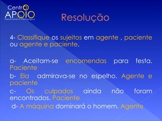 4- Classifique os sujeitos em agente , paciente
ou agente e paciente.
 
a- Aceitam-se encomendas para festa.
Paciente
b- Ela admirava-se no espelho. Agente e
paciente
c-    Os     culpados      ainda  não    foram
encontrados. Paciente
 d- A máquina dominará o homem. Agente
 
