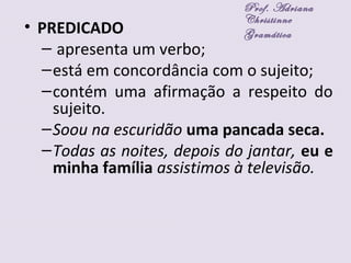 • PREDICADO
– apresenta um verbo;
–está em concordância com o sujeito;
–contém uma afirmação a respeito do
sujeito.
–Soou na escuridão uma pancada seca.
–Todas as noites, depois do jantar, eu e
minha família assistimos à televisão.
Prof. Adriana
Christinne
Gramática
 