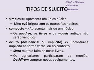 TIPOS DE SUJEITO
• simples => Apresenta um único núcleo.
– Meu avô brigou com os outros fazendeiros.
• composto => Apresenta mais de um núcleo.
– Os quadros, os livros e os móveis antigos não
serão vendidos.
• oculto (desinencial ou implícito) => Encontra-se
implícito na forma verbal ou no contexto.
– Sinto muito a falta de meus livros.
– Os agricultores participaram da reunião.
Decidiram comprar novos equipamentos.
Prof. Adriana
Christinne
Gramática
 