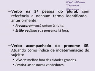 –Verbo na 3ª pessoa do plural, sem
referência a nenhum termo identificado
anteriormente:
• Procuraram você ontem à noite.
• Estão pedindo sua presença lá fora.
–Verbo acompanhado do pronome SE.
Atuando como índice de indeterminação do
sujeito:
• Vive-se melhor fora das cidades grandes.
• Precisa-se de novos vendedores.
Prof. Adriana
Christinne
Gramática
 