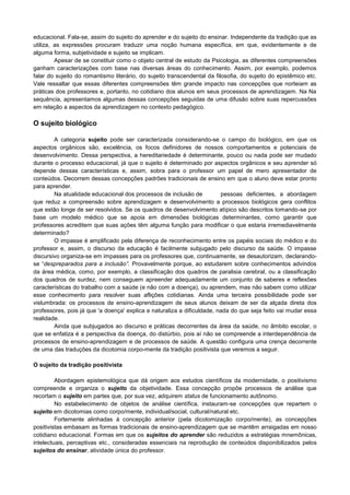 educacional. Fala-se, assim do sujeito do aprender e do sujeito do ensinar. Independente da tradição que as
utiliza, as expressões procuram traduzir uma noção humana específica, em que, evidentemente e de
alguma forma, subjetividade e sujeito se implicam.
Apesar de se constituir como o objeto central de estudo da Psicologia, as diferentes compreensões
ganham caracterizações com base nas diversas áreas do conhecimento. Assim, por exemplo, podemos
falar do sujeito do romantismo literário, do sujeito transcendental da filosofia, do sujeito do epistêmico etc.
Vale ressaltar que essas diferentes compreensões têm grande impacto nas concepções que norteiam as
práticas dos professores e, portanto, no cotidiano dos alunos em seus processos de aprendizagem. Na Na
sequência, apresentamos algumas dessas concepções seguidas de uma difusão sobre suas repercussões
em relação a aspectos da aprendizagem no contexto pedagógico.
O sujeito biológico
A categoria sujeito pode ser caracterizada considerando-se o campo do biológico, em que os
aspectos orgânicos são, excelência, os focos definidores de nossos comportamentos e potenciais de
desenvolvimento. Dessa perspectiva, a hereditariedade é determinante, pouco ou nada pode ser mudado
durante o processo educacional, já que o sujeito é determinado por aspectos orgânicos e seu aprender só
depende dessas características e, assim, sobra para o professor um papel de mero apresentador de
conteúdos. Decorrem dessas concepções padrões tradicionais de ensino em que o aluno deve estar pronto
para aprender.
Na atualidade educacional dos processos de inclusão de pessoas deficientes, a abordagem
que reduz a compreensão sobre aprendizagem e desenvolvimento a processos biológicos gera conflitos
que estão longe de ser resolvidos. Se os quadros de desenvolvimento atípico são descritos tomando-se por
base um modelo médico que se apoia em dimensões biológicas determinantes, como garantir que
professores acreditem que suas ações têm alguma função para modificar o que estaria irremediavelmente
determinado?
O impasse é amplificado pela diferença de reconhecimento entre os papéis sociais do médico e do
professor e, assim, o discurso da educação é facilmente subjugado pelo discurso da saúde. O impasse
discursivo organiza-se em impasses para os professores que, continuamente, se desautorizam, declarando-
se “despreparados para a inclusão”. Provavelmente porque, ao estudarem sobre conhecimentos advindos
da área médica, como, por exemplo, a classificação dos quadros de paralisia cerebral, ou a classificação
dos quadros de surdez, nem conseguem apreender adequadamente um conjunto de saberes e reflexões
características do trabalho com a saúde (e não com a doença), ou aprendem, mas não sabem como utilizar
esse conhecimento para resolver suas aflições cotidianas. Ainda uma terceira possibilidade pode ser
vislumbrada: os processos de ensino-aprendizagem de seus alunos deixam de ser da alçada direta dos
professores, pois já que 'a doença' explica e naturaliza a dificuldade, nada do que seja feito vai mudar essa
realidade.
Ainda que subjugados ao discurso e práticas decorrentes da área da saúde, no âmbito escolar, o
que se enfatiza é a perspectiva da doença, do distúrbio, pois aí não se compreende a interdependência de
processos de ensino-aprendizagem e de processos de saúde. A questão configura uma crença decorrente
de uma das traduções da dicotomia corpo-mente da tradição positivista que veremos a seguir.
O sujeito da tradição positivista
Abordagem epistemológica que dá origem aos estudos científicos da modernidade, o positivismo
compreende e organiza o sujeito da objetividade. Essa concepção propõe processos de análise que
recortam o sujeito em partes que, por sua vez, adquirem status de funcionamento autônomo.
No estabelecimento de objetos de análise científica, instauram-se concepções que repartem o
sujeito em dicotomias como corpo/mente, individual/social, cultural/natural etc.
Fortemente alinhadas à concepção anterior (pela dicotomização corpo/mente), as concepções
positivistas embasam as formas tradicionais de ensino-aprendizagem que se mantêm arraigadas em nosso
cotidiano educacional. Formas em que os sujeitos do aprender são reduzidos a estratégias mnemônicas,
intelectuais, perceptivas etc., consideradas essenciais na reprodução de conteúdos disponibilizados pelos
sujeitos do ensinar, atividade única do professor.
 