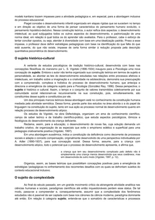 modelo kantiano trazem impasses para a atividade pedagógica e, em especial, para a abordagem inclusiva
do processo educacional.
Piaget concebe o desenvolvimento infantil organizado em etapas rígidas que se sucedem no tempo
e em direção ao objetivo de uma forma de pensar característica do pensamento humano evoluído, o
pensamento hipotético-dedutivo. Nessa construção teórica, o autor reifica dois aspectos: o desenvolvimento
intelectual, ao qual subjugados todos os outros aspectos do desenvolvimento, e padronização de uma
norma ideal, em relação à qual todos os do aprender são avaliados. Para o professor, cabe o esforço de
tentar conciliar opostos, ou seja, atender à diversidade com base em uma idealização padrão. Preso a esse
impasse, o professor deve definir estratégias pedagógicas com base na identificação do que falta do que
está ausente, do que não existe, impasse de certa forma similar à redução proposta pela descrição
quantitativa psicométrica do desenvolvimento.
O sujeito histórico-cultural
A vertente de estudos psicológicos de tradição histórico-cultural, desenvolvida com base nas
concepções filosóficas do marxismo por L. S. Vigotski (1896-1934) inaugura para a Psicologia uma nova
concepção de sujeito. Embora o autor não tenha organizado sua construção teórica em termos de sujeito e
personalidade, ao abordar as leis do desenvolvimento estudadas nas relações entre processos afetivos e
intelectuais, em trabalho sobre a imaginação e a criatividade na adolescência, demonstra sua preocupação
com a compreensão. complexa e holística do processo de desenvolvimento humano, que antecipa e
direciona a emergência da categoria sujeito para a Psicologia (González Rey, 1996). Dessa perspectiva, o
sujeito é histórico e cultural. Assim, o tempo e o conjunto de valores transmitidos coletivamente por sua
comunidade social relacionam-se recursivamente na sua consituição, pois, simultaneamente, são
constituintes desse sujeito e constituídos por ele.
Um dos principais marcos teóricos dessa abordagem está no conhecimento da constituição humana
mediada pela atividade semiótica. Dessa forma, grande parte dos estudos na área aborda o a do papel da
linguagem na constituição do sujeito, tanto em sua ação ao processo normal de desenvolvimento quanto em
relação processo de desenvolvimento atípico.
Os estudos de Vigotski, na obra Defectologia, organizam um ema de conhecimento científico,
campo de saber teórico e de trabalho científico-prático, que estuda aspectos psicológicos, tômicos e
fisiológicos do desenvolvimento da criança deficiente.
Reclama, assim, para a educação, o desenvolvimento de novas fas, cuja solução demanda um
trabalho criativo, de organização de as especiais que evite o empirismo eclético e superficial para uma
pedagogia criativamente positiva (Vigotski, 1997).
Em uma abordagem eussêmica, indica a constituição da deficiência como decorrente de processos
sociais e adapta o conceito compensação, originalmente desenvolvido de uma perspectiva individualista por
A. Adler (1890-1937), para sua concepção social. Dessa forma, assume, para a criança com
desenvolvimento atípico, todo o potencial que o processo de desenvolvimento apresenta, e afirma que,
a criança que tem seu desenvolvimento complicado pelo defeito não é
simplesmente uma criança menos desenvolvida que seus coetâneos, mas
sim desenvolvida de outro modo (Vigotski, 1997, p. 12).
Organiza, assim, as bases teóricas que possibilitam concepções positivas para a emergência de
estratégias 'pedagógicas no enfrentamento dos recorrentes desafios com os quais se defrontam suieitos do
contexto educacional inclusivo.
O sujeito da complexidade
Ao final do século passado, em um grande movimento crítico da abrangente atividade analítica nas
ciências humanas e sociais, paradigmas científicos até então inquestionáveis perdem esse status. De tal
modo, passa-se a compreender e, consequentemente, assumir que a complexidade dos fenômenos
estudados não é passível de ser captada com base nos cânones da ciência moderna, paradigma dominante
até então. Em relação à categoria sujeito, entende-se que o somatório de características e processos
 