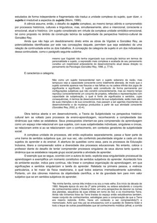 estudados de forma independente e fragmentada não traduz a unidade complexa do sujeito, quer dizer, o
sujeito é irredutível a aspectos do sujeito (Morin, 1996).
A ciência assume, então, o desafio do sujeito complexo, ao mesmo tempo atônito e comprometido
por processos históricos, culturais e linguísticos, mas, simultaneamente, ativo e intencional, consciente e
emocional, atual e histórico. Um sujeito considerado em virtude da complexa unidade simbólico-emocional,
tal como proposto no âmbito da construção teórica da subjetividade da perspectiva histórico-cultural de
González Rey.
Ainda que não haja um desdobramento direto entre as obras de Vigotski e González Rey, as
potencialidades identificadas por este nas concepções daquele, permitem que seja estabeleci da uma
relação de continuidade entre os dois trabalhos. A concepção da categoria de sujeito é um dos indicadores
dessa continuidade, como o parágrafo seguinte sublinha:
mesmo que Vygotski não tenha organizado sua construção teórica em termos de
personalidade e sujeito, a expressão mais complexa e acabada de seu pensamento
constitui um inestimável antecedente do desenvolvimento atual dessa direção no
pensamento da Psicologia (González Rey, 1996, p. 77-8).
E caracteriza a categoria,
Não como um sujeito transcendental nem o sujeito soberano da razão, mas
tampouco vejo a capacidade consciente como totalmente alienada, de modo que o
sujeito somente aparece nas fissuras e nas falhas ou na cadeia infinita dos jogos de
significante e significado. O sujeito está constituído de forma permanente por
configurações subjetivas que não constrói conscientemente, mas ao mesmo tempo
reproduz conscientemente um conjunto de projetos, reflexões e representações com
capacidade de subjetivação, o qual é fonte de significados e sentidos, cujas
consequências, m termos de desenvolvimento de sua subjetividade, estão mais além
de suas intenções e de sua consciência, mas passam a ser agentes importantes do
desenvolvimento e da mudança produzidos a partir de sua atividade consciente
(González Rey, 2002, p. 43-4).
Obra teórica aberta e em desenvolvimento, a Teoria da Subjetividade na perspectiva histórico-
cultural tem se voltado para processos de ensino-aprendizagem, reconhecendo a complexidade das
dinâmicas que neles se estabelece. Seus pressupostos orientam-se para compreensão da aprendizagem
como um espaço inter-relacional em que sujeitos, com suas subjetividades individuais, singulares e únicas,
se relacionam entre si ao se relacionarem com o conhecimento, em contextos geradores de subjetividade
social.
A complexa unidade de processos, até então explicados separadamente, passa a fazer parte de
uma trama de sentidos subjetivos que, por sua vez, vão conferindo peculiaridade singular a cada um dos
sujeitos do aprender e do ensinar. A abertura de questões como essa, para os processos da Educação
Inclusiva, libera a compreensão sobre a diversidade dos processos educacionais. No entanto, coloca o
professor diante do desafio de tentar compreender processos singulares de seus alunos tanto quanto a
dinâmica que se estabelece naquele grupo social perante a atividade de aprender.
O exemplo que se segue, ocorrido com a autora do texto, explicita essa singularidade processual da
aprendizagem e exemplifica um momento constitutivo de sentidos subjetivos do aprender. Acontecido fora
do ambiente escolar, indica para contínua, não linear e complexa organização da aprendizagem, em que
significações e sentidos singularizam a tarefa do aprender. Relatada na primeira pessoa, a vivência
particulariza, a lei maior da física newtoniana, à qual todos estamos irremediavelmente submetidos.
Portanto, um dos cânones máximos da objetividade científica, a lei da gravidade tem para mim valor
subjetivo que se em sentidos subjetivos do aprender.
"Na minha família, somos três irmãos e eu sou a mais velha. Era início da década de
1960. Naquela época do ano da 2ª série primária, eu estava estudando o conjunto
de conhecimentos sobre o Sistema Solar, em uma perspectiva de decorar os nomes
dos planetas, sequência de suas órbitas em torno do Sol, e os movimentos Terra.
Ainda não tínhamos fotos da Terra tiradas do espaço então estudávamos também,
nesse conjunto de conhecimentos, estratégias para a comprovação de que a Terra
era mesmo redonda. Enfim, havia um conteúdo a ser compreendido(?) e
memorizado. Acho que meu pai se entusiasmou com a questão do Sistema Solar e
todo o leque de outras possibilidades que tal conhecimento mobiliza (afinal, a corrida
 