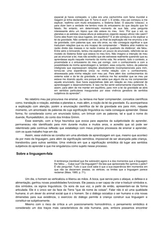 espacial já havia começado, a Laika era uma cachorrinha com fama mundial e
Gagarin já tinha declarado que ‘A Terra é azul! ‘). E então, meu pai começou a me
explicar, reafirmo com muito entusiasmo, o Sistema Solar. O assunto 'cresceu', e
para dizer bem a verdade me lembro mais do entusiasmo do que daquilo que foi
falado. No entanto, em determinado momento de sua fala, uma pergunta
interessante abriu um tópico que não estava no meu livro: 'Por que o sol, os
planetas e as estrelas (nessa altura já estávamos viajando espaço afora) não caem?
Como eles ficam nos seus lugares, em equilíbrio?' E aí ele começou a me explicar a
lei da gravidade. Não contente com isso, ao final da explicação ele me enunciou a lei
da gravidade, com palavras que, aos oito anos, eu não conseguia significar e que
traduziam relações que eu era incapaz de compreender: - 'Matéria atrai matéria na
razão direta das massas e na razão inversa do quadrado da distância', ele falou.
Entre sério e brincando, tentou me explicar um pouco do enunciado, referindo-se ao
modelo do Sistema Solar que estava no meu livro. Não imagino a intenção de meu
pai ao enunciar a lei, mas não acredito que ele estivesse realmente querendo que eu
aprendesse aquilo naquele momento da minha vida. No entanto, todo o contexto, a
proximidade e o entusiasmo do meu pai comigo, com o conhecimento e com a
possibilidade da minha aprendizagem e, também, esse conjunto, lúdico, de palavras
inteligíveis que expressavam relações absolutamente incompreensíveis para mim,
tornou-se uma experiência única na minha relação com o conhecimento,
atravessada pela minha relação com meu pai. Para além dos conhecimentos do
sistema solar e da lei da gravidade, a vivência me fez acreditar que se meu pai
estava me dizendo aquilo, era porque ele sabia que algum dia eu iria compreender
aquele enunciado. Que havia expectativas dele em relação ao meu potencial de
aprendizagem e desenvolvimento. E isso me fez sentir extremamente importante. E,
assim, para além de me manter em equilíbrio, para mim a lei da gravidade se abre
em sentidos particulares inaugurados por essa vivência geradora de sentidos
subjetivos do aprender".
No relatório meu pai procurava me ensinar, ou tentava me fazer compreender, conceitos científicos
como, translação e rotação, estrelas e planetas e, mais além, a noção da lei da gravidade. Eu acompanhava
a explicação com atenção, porém a enunciação científica da lei da gravidade era para mim, naquele
momento, um amontoado de palavras de cuja significação linguística eu nada conseguia apreender. Dessa
forma, foi considerada como um enunciado lúdico, um brincar com as palavras, tal e qual o nome do
duende, Rumpelstilzkin, do conto dos Irmãos Grimm.
Esse exemplo, com a força heurística que evoca para aspectos da subjetividade do aprender,
permaneceu não identificado para mim durante muitos e muitos anos, e acredito que só pode ser
relembrado pela contínua reflexão que estabeleço com meus próprios processos de ensinar e aprender,
com os quais trabalho hoje em dia.
Assim, essa vivência se constitui em uma atividade de aprendizagem em que, mesmo que aconteci
da por meio da linguagem, para além da significação semiótica, impossível de ser alcançada pela criança,
transbordou para outros sentidos. Uma vivência em que a significação simbólica dá lugar aos sentidos
subjetivos do aprender e que me singularizou como sujeito nesse processo.
Sobre a linguagem-fala
A lembrança inevitável que lhe sobrevém agora é a dos momentos que a linguagem
lhe faltou ... Culpa sua? Da linguagem? Da laia que aprisionada lhe oprimia o peito?
É vão perguntar. Tudo o que você sabe é que a sua experiência têm momentos em
que não se discernem arestas. os vértices. os limites que a linguagem parece
reclamar (Maia. 1985. p. 71).
Um dia, o homem se verticalizou e liberou as mãos. A boca, que servia para o ataque, a defesa e a
alimentação, ganhou novas possibilidades funcionais. Ele passou a ser capaz de criar e traduzir símbolos e,
dos símbolos, os signos linguísticos. Os sons de sua voz, a partir de então, apresentam-se de forma
articulada. Ele é o único ser da face da Terra "que dá nome às coisas". Falar não é só uma qualidade
humana, é um dever do animal social que é o homem. Se o diálogo socializa o ser humano e cria novas
dimensões para sua existência, o exercício do diálogo permite à criança construir sua linguagem e
constituir-se subjetivamente.
Mesmo com o risco de crítica a um posicionamento homocêntrico, o pensamento simbólico é
considerado um dos traços mais característicos da vida humana, pois, embora possamos encontrar
 