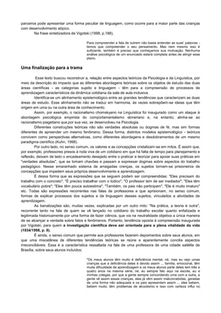 parceiros pode apresentar uma forma peculiar de linguagem, como ocorre para a maior parte das crianças
com desenvolvimento atípico.
Na frase sintetizadora de Vigotski (1998, p.188),
Para compreender a fala de outrem não basta entender as suas' palavras -
temos que compreender o seu pensamento. Mas nem mesmo isso é
suficiente, também é preciso que conheçamos sua motivação. Nenhuma
análise psicológica de um enunciado estará completa antes de atingir esse
plano.
Uma finalização para a trama
Esse texto buscou reconstruir a, relação entre aspectos teóricos da Psicologia e da Linguística, por
meio da descrição do impacto que as diferentes abordagens teóricas sobre os objetos de estudo das duas
áreas científicas - as categorias sujeito e linguagem - têm para a compreensão de processos de
aprendizagem característicos da dinâmica cotidiana da sala de aula inclusiva.
Identifica-se um alinhamento epistemológico entre as grandes tendências que caracterizam as duas
áreas de estudo. Esse alinhamento não se traduz em harmonia, às vezes sobrepõem-se ideias que têm
origem em uma ou na outra área de conhecimento.
Assim, por exemplo, o racionalismo chomskyano na Linguística foi inaugurado como um ataque à
abordagem psicológica empirista do comportamentalismo skineriano e, na entanto; alinha-se ao
racionalismo piagetiano que,por sua vez, se desenvolveu na Psicologia.
Diferentes construções teóricas não são verdades absolutas ou dogmas de fé, mas sim formas
diferentes de apreender um mesmo fenômeno. Dessa forma, distintos modelos epistemológico - teóricos
convivem como perspectivas alternativas, como diferentes abordagens e desdobramentos de um mesmo
paradigma científico (Kuhn, 1998).
Por outro lado, no senso comum, os valores e as concepções cristalizam-se em mitos. É assim que,
por exemplo, professores presos à roda viva de um cotidiano em que há falta de tempo para planejamento e
reflexão, deixam de lado o encadeamento desejado entre o praticar e teorizar para apoiar suas práticas em
"verdades absolutas", que se tomam chavões e passam a expressar dogmas sobre aspectos do trabalho
pedagógico. Nesse emaranhado sistema de arraigadas crenças, os sujeitos tornam-se prisioneiros de
concepções que impedem seus próprios desenvolvimento e aprendizagem.
É dessa forma que as expressões que se seguem podem ser compreendidas: "Eles precisam do
trabalho com o concreto"; "É preciso trabalhar com o lúdico"; "O professor tem de ser mediador"; "Eles têm
vocabulário pobre"; "Eles têm pouca autoestima"; "Também, os pais não participam", "Ele é muito imaturo"
etc. Todas são expressões recorrentes nas falas de professores e que aprisionam, no senso comum,
formas de explicar processos dos sujeitos e da linguagem desses sujeitos, vinculados a atividades de
aprendizagem.
As banalizações são, muitas vezes, explicadas por um outro mito: "Na prática, a teoria é outra",
recorrente tanto na fala de quem se vê lançado no cotidiano do trabalho escolar quanto enfatizada e
legitimada historicamente por uma forma de fazer ciência, que via na neutralidade objetiva a única maneira
de se alcançar a verdade sobre fatos e fenômenos. Portanto, tendência oposta à compreensão inaugurada
por Vigotski, para quem a investigação científica deve ser orientada para a plena vitalidade da vida
(1934/1998, p. 9).
É ainda, o senso comum que permite aos professores fazerem depoimentos sobre seus alunos, em
que uma miscelânea de diferentes tendências teóricas se reúne e aparentemente concilia aspectos
irreconciliáveis. Essa é a característica ressaltada na fala de uma professora de uma cidade satélite de
Brasília, sobre seus alunos incluídos:
"Os meus alunos têm muito é deficiência mental, né, mas eu vejo umas
crianças que a deficiência delas é devido assim ... família, emocional, têm
muita dificuldade de aprendizagem e os meus alunos parte deles tem três a
quatro anos na mesma série, né, eu sempre falo aqui na escola, eu e
minhas colegas, por que a gente sempre concordando uma com a outra, a
gente vê assim essas crianças, elas já vêm assim malconcebidas, geradas
de uma forma não adequada e os pais apresentam assim ... eles bebem,
bebem muito, têm problemas de alcoolismo e isso com certeza influi no
 