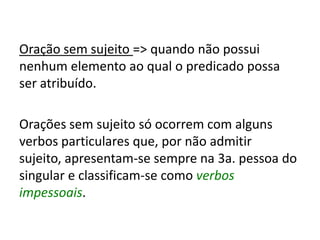 Oração sem sujeito => quando não possui
nenhum elemento ao qual o predicado possa
ser atribuído.
Orações sem sujeito só ocorrem com alguns
verbos particulares que, por não admitir
sujeito, apresentam-se sempre na 3a. pessoa do
singular e classificam-se como verbos
impessoais.
 