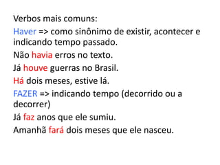 Verbos mais comuns:
Haver => como sinônimo de existir, acontecer e
indicando tempo passado.
Não havia erros no texto.
Já houve guerras no Brasil.
Há dois meses, estive lá.
FAZER => indicando tempo (decorrido ou a
decorrer)
Já faz anos que ele sumiu.
Amanhã fará dois meses que ele nasceu.
 