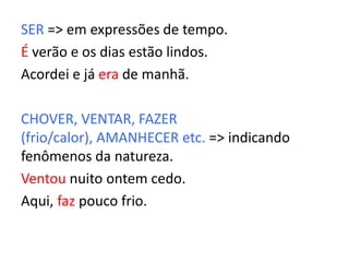 SER => em expressões de tempo.
É verão e os dias estão lindos.
Acordei e já era de manhã.
CHOVER, VENTAR, FAZER
(frio/calor), AMANHECER etc. => indicando
fenômenos da natureza.
Ventou nuito ontem cedo.
Aqui, faz pouco frio.
 