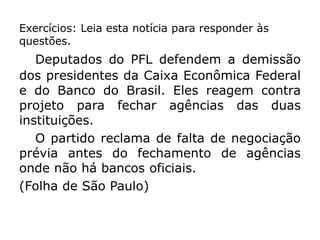 Exercícios: Leia esta notícia para responder às
questões.
Deputados do PFL defendem a demissão
dos presidentes da Caixa Econômica Federal
e do Banco do Brasil. Eles reagem contra
projeto para fechar agências das duas
instituições.
O partido reclama de falta de negociação
prévia antes do fechamento de agências
onde não há bancos oficiais.
(Folha de São Paulo)
 