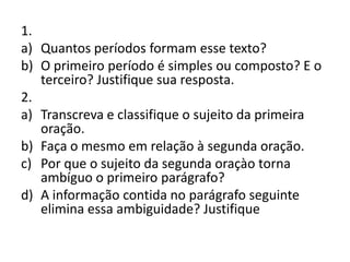1.
a) Quantos períodos formam esse texto?
b) O primeiro período é simples ou composto? E o
terceiro? Justifique sua resposta.
2.
a) Transcreva e classifique o sujeito da primeira
oração.
b) Faça o mesmo em relação à segunda oração.
c) Por que o sujeito da segunda oraçào torna
ambíguo o primeiro parágrafo?
d) A informação contida no parágrafo seguinte
elimina essa ambiguidade? Justifique
 