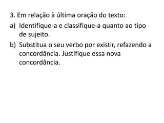 3. Em relação à última oração do texto:
a) Identifique-a e classifique-a quanto ao tipo
de sujeito.
b) Substitua o seu verbo por existir, refazendo a
concordância. Justifique essa nova
concordância.
 