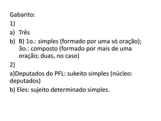 Gabarito:
1)
a) Três
b) B) 1o.: simples (formado por uma só oração);
3o.: composto (formado por mais de uma
oração; duas, no caso)
2)
a)Deputados do PFL: sukeito simples (núcleo:
deputados)
b) Eles: sujeito determinado simples.
 