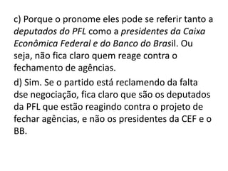 c) Porque o pronome eles pode se referir tanto a
deputados do PFL como a presidentes da Caixa
Econômica Federal e do Banco do Brasil. Ou
seja, não fica claro quem reage contra o
fechamento de agências.
d) Sim. Se o partido está reclamendo da falta
dse negociação, fica claro que são os deputados
da PFL que estão reagindo contra o projeto de
fechar agências, e não os presidentes da CEF e o
BB.
 