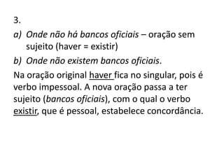 3.
a) Onde não há bancos oficiais – oração sem
sujeito (haver = existir)
b) Onde não existem bancos oficiais.
Na oração original haver fica no singular, pois é
verbo impessoal. A nova oração passa a ter
sujeito (bancos oficiais), com o qual o verbo
existir, que é pessoal, estabelece concordância.
 