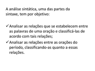 A análise sintática, uma das partes da
sintaxe, tem por objetivo:
Analisar as relações que se estabelecem entre
as palavras de uma oração e classificá-las de
acordo com tais relações;
Analisar as relações entre as orações do
período, classificando-as quanto a essas
relações.
 