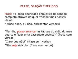 FRASE, ORAÇÃO E PERÍODO
Frase => Todo enunciado línguístico de sentido
completo através do quel transmitimos nossas
ideias.
A frase pode, ou não, apresentar verbo(s)
"Mamãe, posso arrancar as tábuas do chão do meu
quarto e fazer uma passagem secreta?" (frase com
verbos)
"Claro que não!" (frase sem verbo)
"Não seja ridículo! (frase com verbo)
 