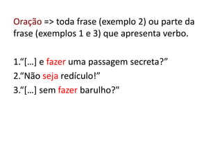 Oração => toda frase (exemplo 2) ou parte da
frase (exemplos 1 e 3) que apresenta verbo.
1.“[…] e fazer uma passagem secreta?”
2.“Não seja redículo!”
3.“[…] sem fazer barulho?"
 