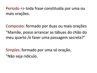 Período => toda frase constituída por uma ou
mais orações.
Composto: formado por duas ou mais orações
"Mamãe, posso arrancar as tábuas do chão do
meu quarto /e fazer uma passagem secreta?"
Simples: formado por uma só oração.
"Não seja ridículo.
 