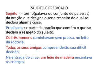 SUJEITO E PREDICADO
Sujeito => termo(palavra ou conjunto de palavras)
da oração que designa o ser a respeito do qual se
declara alguma coisa.
Predicado => parte da oração que contém o que se
declara a respeito do sujeito.
Os três homens caminhavam sem pressa, no leito
da rodovia.
Todos os seus amigos compreenderão sua difícil
decisão.
Na entrada do circo, um leão de madeira encantava
as crianças.
 