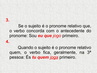 3. Se o sujeito é o pronome relativo que, o verbo concorda com o antecedente do pronome: Sou  eu   que   jogo  primeiro. 4. Quando o sujeito é o pronome relativo quem, o verbo fica, geralmente, na 3ª pessoa: És  tu quem   joga  primeiro.  