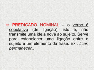    PREDICADO NOMINAL  –  o  verbo é copulativo  (de ligação), isto é, não transmite uma ideia nova ao sujeito. Serve para estabelecer uma ligação entre o sujeito e um elemento da frase. Ex.:  ficar ,  permanecer … 