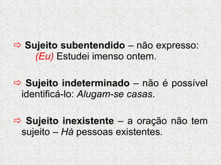    Sujeito subentendido  – não expresso:  (Eu)  Estudei imenso ontem.    Sujeito indeterminado  – não é possível identificá-lo:  Alugam-se casas .    Sujeito inexistente  – a oração não tem sujeito –  Há  pessoas   existentes . 