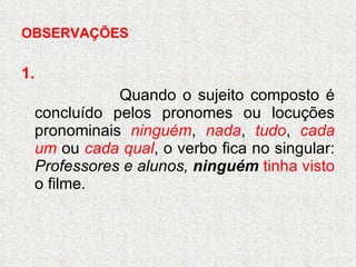 OBSERVAÇÕES 1. Quando o sujeito composto é concluído pelos pronomes ou locuções pronominais  ninguém ,  nada ,  tudo ,  cada um  ou  cada qual , o verbo fica no singular:  Professores e alunos,  ninguém   tinha visto  o filme. 