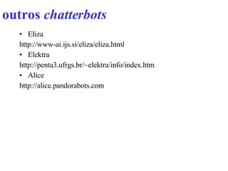 outros  chatterbots   Eliza http://www-ai.ijs.si/eliza/eliza.html Elektra http://penta3.ufrgs.br/~elektra/info/index.htm Alice http://alice.pandorabots.com 