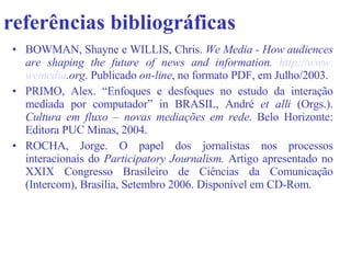 referências bibliográficas   BOWMAN, Shayne e WILLIS, Chris.  We Media -   How audiences are shaping the future of news and information.  http://www. wemedia .org .  Publicado  on-line , no formato PDF, em Julho/2003.  PRIMO, Alex. “Enfoques e desfoques no estudo da interação mediada por computador” in BRASIL, André  et alli  (Orgs.).  Cultura em fluxo – novas mediações em rede . Belo Horizonte: Editora PUC Minas, 2004.   ROCHA, Jorge. O papel dos jornalistas nos processos interacionais do  Participatory Journalism.  Artigo apresentado no XXIX Congresso Brasileiro de Ciências da Comunicação (Intercom), Brasília, Setembro 2006. Disponível em CD-Rom.  