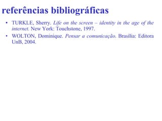 referências bibliográficas   TURKLE, Sherry.  Life on the screen – identity in the age of the internet.  New York: Touchstone, 1997.   WOLTON, Dominique.  Pensar a comunicação . Brasília: Editora UnB, 2004.  