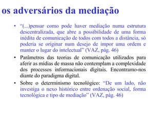 os adversários da mediação “ (...)pensar como pode haver mediação numa estrutura descentralizada, que abre a possibilidade de uma forma inédita de comunicação de todos com todos a distância, só poderia se originar num desejo de impor uma ordem e manter o lugar do intelectual” (VAZ, pág. 46)   Parâmetros das teorias de comunicação utilizados para aferir as mídias de massa não contemplam a complexidade dos processos informacionais digitais. Encontramo-nos diante do paradigma digital. Sobre o determinismo tecnológico:  “De um lado, não investiga o nexo histórico entre ordenação social, forma tecnológica e tipo de mediação” (VAZ, pág. 46)  