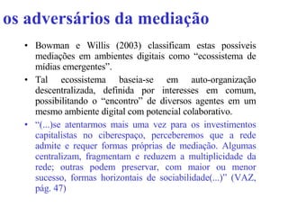 os adversários da mediação Bowman e Willis (2003) classificam estas possíveis mediações em ambientes digitais como “ecossistema de mídias emergentes”. Tal ecossistema baseia-se em auto-organização descentralizada, definida por interesses em comum, possibilitando o “encontro” de diversos agentes em um mesmo ambiente digital com potencial colaborativo.  “ (...)se atentarmos mais uma vez para os investimentos capitalistas no ciberespaço, perceberemos que a rede admite e requer formas próprias de mediação. Algumas centralizam, fragmentam e reduzem a multiplicidade da rede; outras podem preservar, com maior ou menor sucesso, formas horizontais de sociabilidade(...)” (VAZ, pág. 47)   