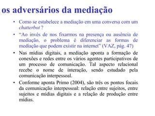 os adversários da mediação Como se estabelece a mediação em uma conversa com um  chatterbot  ? “ Ao invés de nos fixarmos na presença ou ausência de mediação, o problema é diferenciar as formas de mediação que podem existir na internet” (VAZ, pág. 47) Nas mídias digitais, a mediação aponta a formação de conexões e redes entre os vários agentes participativos de um processo de comunicação. Tal aspecto relacional recebe o nome de interação, sendo estudado pela comunicação interpessoal.  Conforme aponta Primo (2004), são três os pontos focais da comunicação interpessoal: relação entre sujeitos, entre sujeitos e mídias digitais e a relação de produção entre mídias.   
