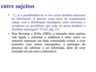 entre sujeitos “ (...)é a possibilidade de os nós serem também emissores de informação. A internet como meio de comunicação rompe com a distribuição hierárquica entre emissores e receptores ao possibilitar que cada nó possa produzir e distribuir mensagens” (VAZ, pág. 51 )   Para Bowman e Willis (2003), a interação entre sujeitos está ligada a estimular a audiência a obter  status  ou construir reputação em dada comunidade virtual, a criar conexões com outros interagentes, a participar do processo de informar e ser informada, além de criar conteúdo em um meio colaborativo. 