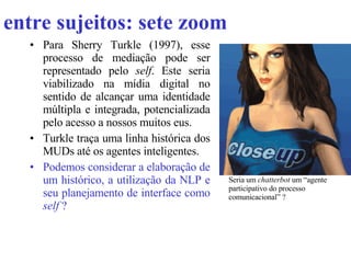 entre sujeitos: sete zoom Para Sherry Turkle (1997), esse processo de mediação pode ser representado pelo  self . Este seria viabilizado na mídia digital no sentido de alcançar uma identidade múltipla e integrada, potencializada pelo acesso a nossos muitos eus. Turkle traça uma linha histórica dos MUDs até os agentes inteligentes. Podemos considerar a elaboração de um histórico, a utilização da NLP e seu planejamento de interface como  self  ?   Seria um  chatterbot  um “agente participativo do processo comunicacional” ?  