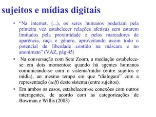 sujeitos e mídias digitais   “ Na internet, (...), os seres humanos poderiam pela primeira vez estabelecer relações afetivas sem estarem limitados pela proximidade e pelos marcadores de aparência, raça e gênero, aproveitando assim todo o potencial de liberdade contido na máscara e no anonimato” (VAZ, pág 45)   Na conversação com Sete Zoom, a mediação estabelece-se em dois momentos: quando há agentes humanos comunicando-se com o sistema/mídia (entre sujeitos e mídia), ao mesmo tempo em que “dialogam” com a representação ( self ) deste sistema (entre sujeitos). Em ambos os casos,  estabelecem-se conexões com outros interagentes, de acordo com as categorizações de Bowman e Willis (2003)  
