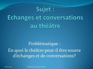 Problématique :
    En quoi le théâtre peut-il être source
      d’échanges et de conversations?

28/01/2013   Blandine Canaux de Bonfils      1
 