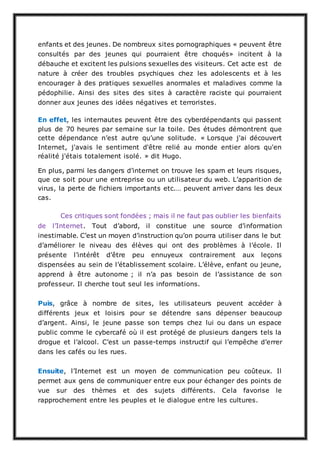 enfants et des jeunes. De nombreux sites pornographiques « peuvent être
consultés par des jeunes qui pourraient être choqués» incitent à la
débauche et excitent les pulsions sexuelles des visiteurs. Cet acte est de
nature à créer des troubles psychiques chez les adolescents et à les
encourager à des pratiques sexuelles anormales et maladives comme la
pédophilie. Ainsi des sites des sites à caractère raciste qui pourraient
donner aux jeunes des idées négatives et terroristes.
En effet, les internautes peuvent être des cyberdépendants qui passent
plus de 70 heures par semaine sur la toile. Des études démontrent que
cette dépendance n’est autre qu’une solitude. « Lorsque j'ai découvert
Internet, j'avais le sentiment d'être relié au monde entier alors qu'en
réalité j'étais totalement isolé. » dit Hugo.
En plus, parmi les dangers d’internet on trouve les spam et leurs risques,
que ce soit pour une entreprise ou un utilisateur du web. L’apparition de
virus, la perte de fichiers importants etc.… peuvent arriver dans les deux
cas.
Ces critiques sont fondées ; mais il ne faut pas oublier les bienfaits
de l’Internet. Tout d’abord, il constitue une source d’information
inestimable. C’est un moyen d’instruction qu’on pourra utiliser dans le but
d’améliorer le niveau des élèves qui ont des problèmes à l’école. Il
présente l’intérêt d’être peu ennuyeux contrairement aux leçons
dispensées au sein de l’établissement scolaire. L’élève, enfant ou jeune,
apprend à être autonome ; il n’a pas besoin de l’assistance de son
professeur. Il cherche tout seul les informations.
Puis, grâce à nombre de sites, les utilisateurs peuvent accéder à
différents jeux et loisirs pour se détendre sans dépenser beaucoup
d’argent. Ainsi, le jeune passe son temps chez lui ou dans un espace
public comme le cybercafé où il est protégé de plusieurs dangers tels la
drogue et l’alcool. C’est un passe-temps instructif qui l’empêche d’errer
dans les cafés ou les rues.
Ensuite, l’Internet est un moyen de communication peu coûteux. Il
permet aux gens de communiquer entre eux pour échanger des points de
vue sur des thèmes et des sujets différents. Cela favorise le
rapprochement entre les peuples et le dialogue entre les cultures.
 