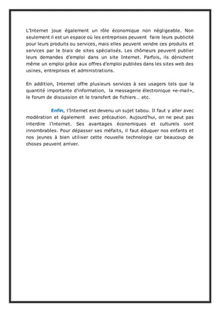 L’Internet joue également un rôle économique non négligeable. Non
seulement il est un espace où les entreprises peuvent faire leurs publicité
pour leurs produits ou services, mais elles peuvent vendre ces produits et
services par le biais de sites spécialisés. Les chômeurs peuvent publier
leurs demandes d’emploi dans un site Internet. Parfois, ils dénichent
même un emploi grâce aux offres d’emploi publiées dans les sites web des
usines, entreprises et administrations.
En addition, Internet offre plusieurs services à ses usagers tels que la
quantité importante d'information, la messagerie électronique «e-mail»,
le forum de discussion et le transfert de fichiers… etc.
Enfin, l’Internet est devenu un sujet tabou. Il faut y aller avec
modération et également avec précaution. Aujourd’hui, on ne peut pas
interdire l’internet. Ses avantages économiques et culturels sont
innombrables. Pour dépasser ses méfaits, il faut éduquer nos enfants et
nos jeunes à bien utiliser cette nouvelle technologie car beaucoup de
choses peuvent arriver.
 