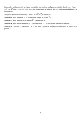 On considère que l’action de 5 sur 4 peut se modéliser par une force appliquée au point I et donnée par :
−
→
F 5→4 =
Y54
−
→
Yp + Z54
−
→
Zp où Y54 = -20 N et Z54 = 100 N. On supposera que le problème peut être résolu sous les hypothèses de
statique plane.
On rappelle également que lorsqu’il y a contact, on a
−
→
Z3 =
−
→
Zp et donc θ3 = 0.
Question 19. Isoler l’ensemble {1, 2}, en déduire le support de l’action
−
→
F 3→2.
Question 20. Isoler le solide 2 et en déduire
−
→
F 3→2 en fonction de Fmot.
Question 21. Isoler ensuite l’ensemble {3, 4} puis déterminer Fmot en fonction des données du problème.
Question 22. On donne r4 = 40 mm et f = 45 mm. Faire l’application numérique en vous aidant du résultat de la
question 17.
5
 